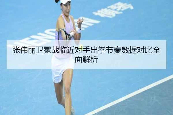 张伟丽卫冕战临近对手出拳节奏数据对比全面解析