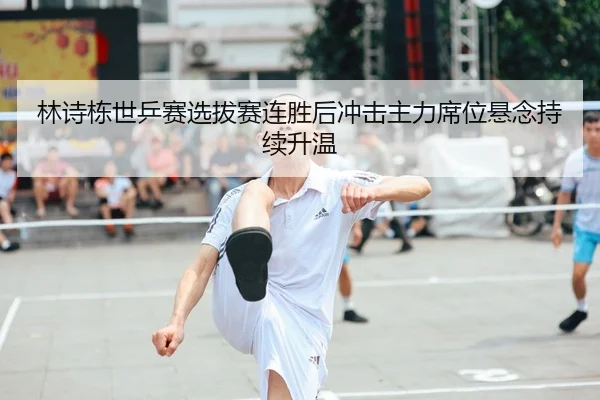 林诗栋世乒赛选拔赛连胜后冲击主力席位悬念持续升温